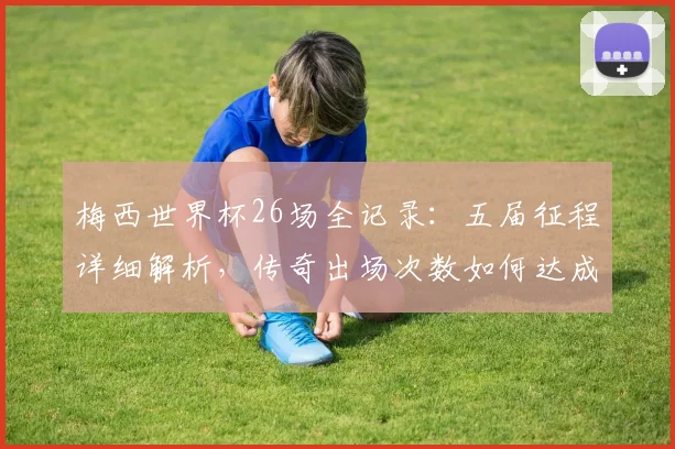 梅西世界杯26场全记录：五届征程详细解析，传奇出场次数如何达成