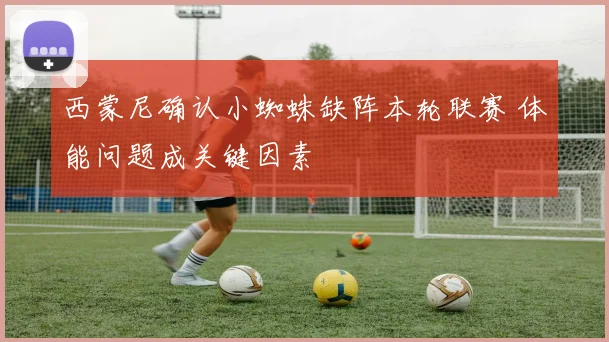 西蒙尼确认小蜘蛛缺阵本轮联赛 体能问题成关键因素
