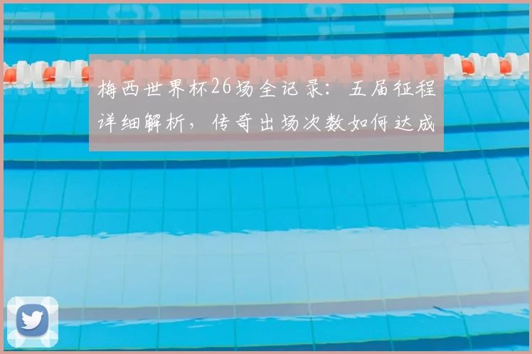 梅西世界杯26场全记录：五届征程详细解析，传奇出场次数如何达成