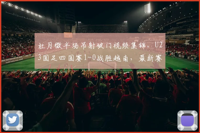 杜月徵半场吊射破门视频集锦，U23国足四国赛1-0战胜越南，最新赛程与球员解析