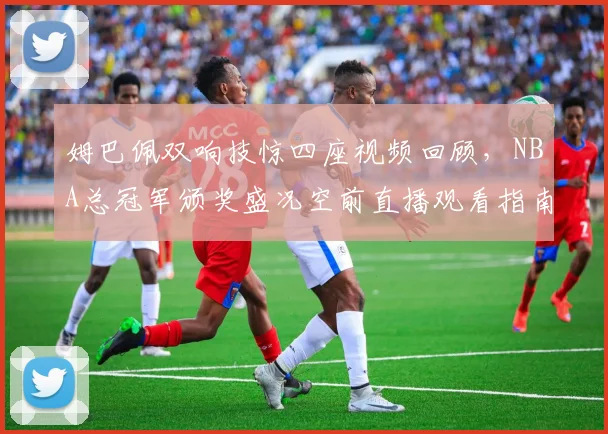 姆巴佩双响技惊四座视频回顾,NBA总冠军颁奖盛况空前直播观看指南