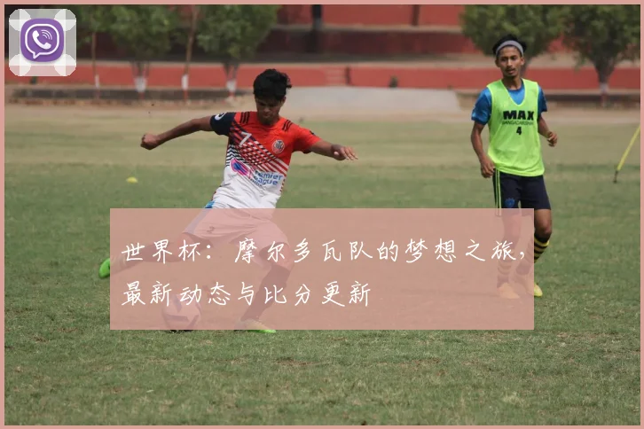 世界杯：摩尔多瓦队的梦想之旅，最新动态与比分更新