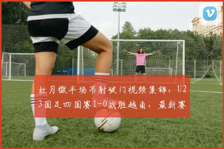 杜月徵半场吊射破门视频集锦，U23国足四国赛1-0战胜越南，最新赛程与球员解析
