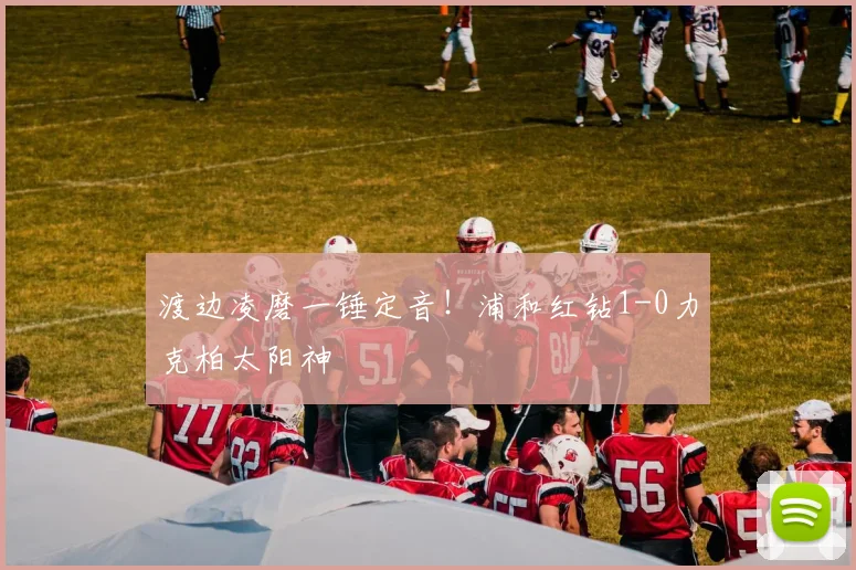 渡边凌磨一锤定音！浦和红钻1-0力克柏太阳神
